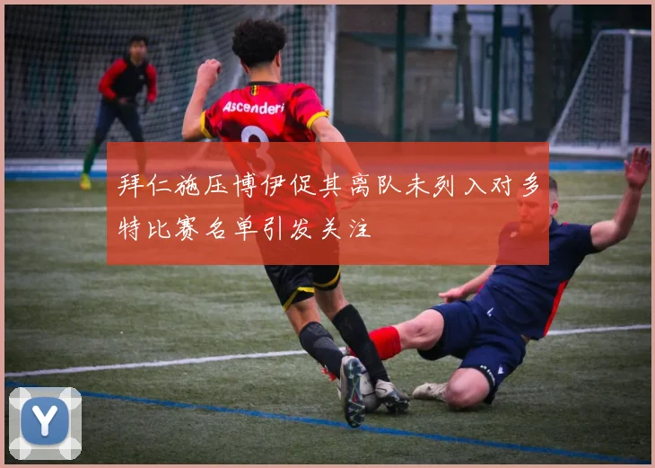 拜仁施压博伊促其离队未列入对多特比赛名单引发关注