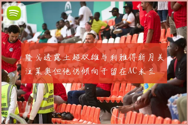 隆戈透露土超双雄与利雅得新月关注莱奥但他仍倾向于留在AC米兰