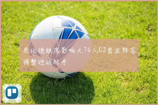 恩比德缺席影响大76人G2首发阵容调整迎战对手