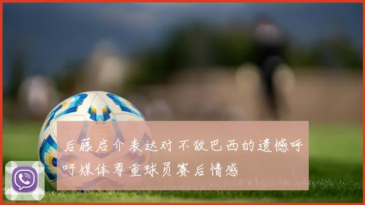 后藤启介表达对不敌巴西的遗憾呼吁媒体尊重球员赛后情感
