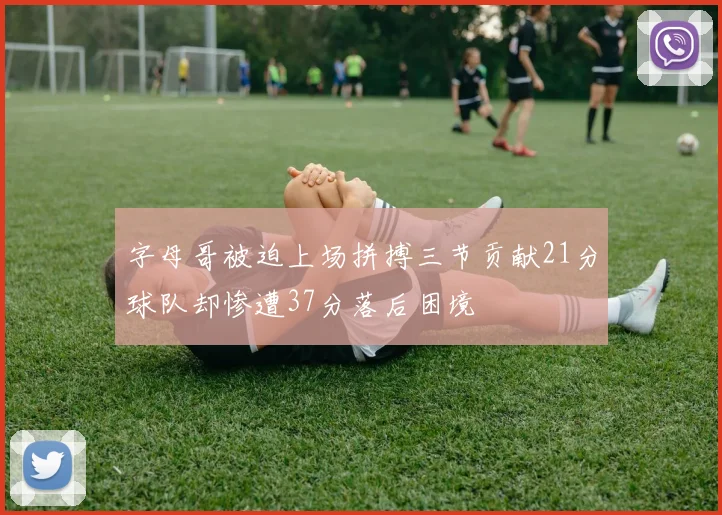 字母哥被迫上场拼搏三节贡献21分球队却惨遭37分落后困境