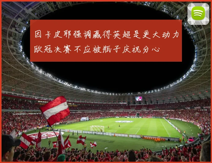 因卡皮耶强调赢得英超是更大动力欧冠决赛不应被瓶子庆祝分心