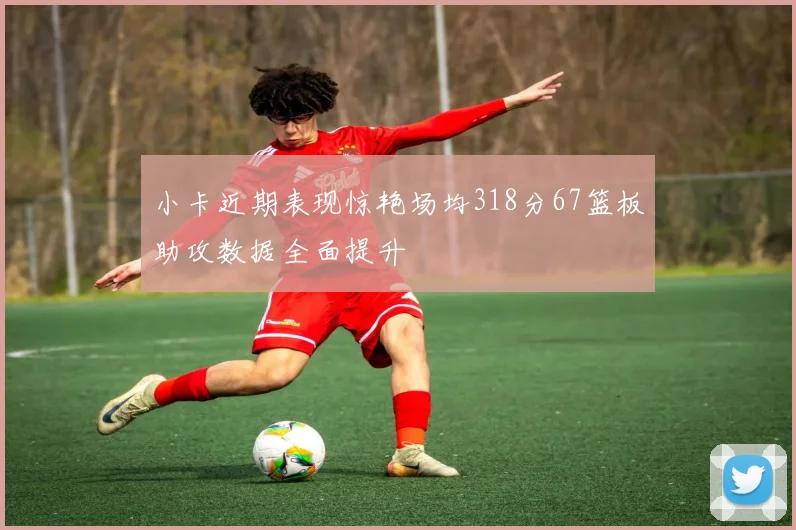 小卡近期表现惊艳场均318分67篮板助攻数据全面提升