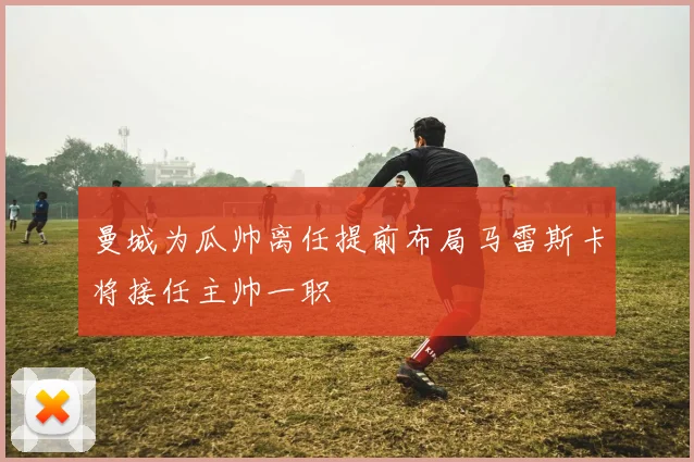 曼城为瓜帅离任提前布局马雷斯卡将接任主帅一职