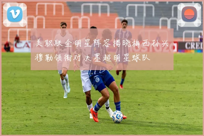 美职联全明星阵容揭晓梅西孙兴慜穆勒领衔对决墨超明星球队