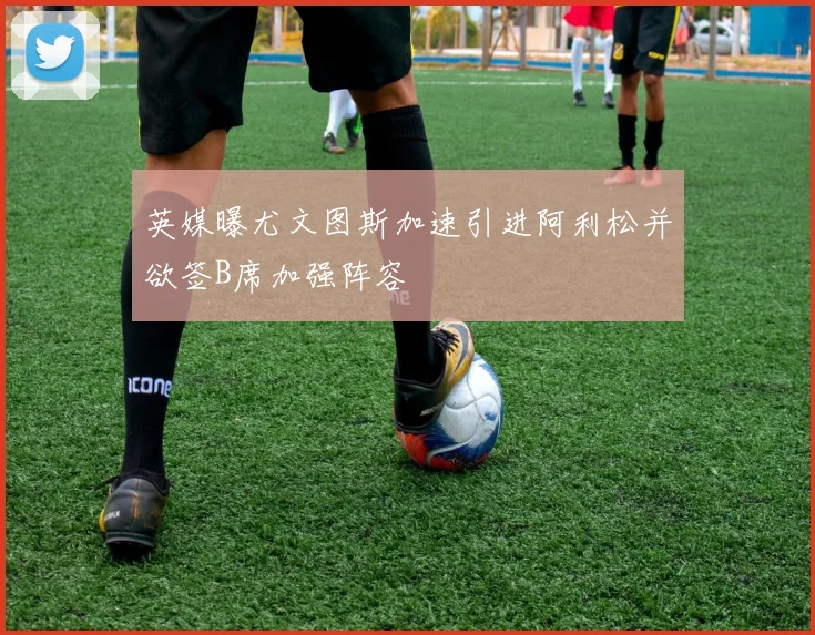 英媒曝尤文图斯加速引进阿利松并欲签B席加强阵容