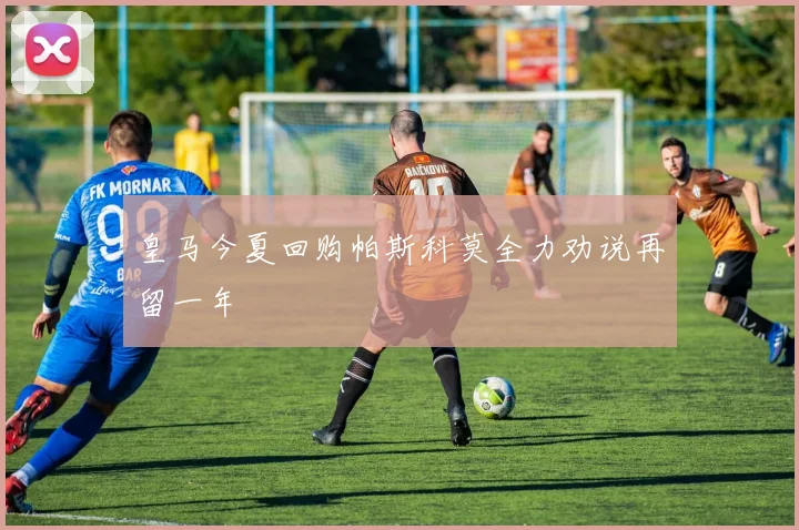 皇马今夏回购帕斯科莫全力劝说再留一年