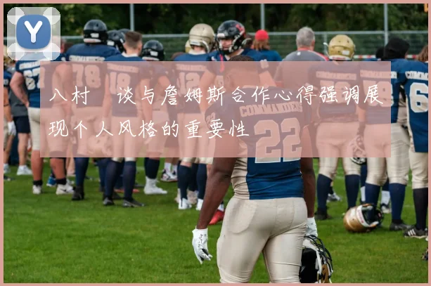 八村塁谈与詹姆斯合作心得强调展现个人风格的重要性