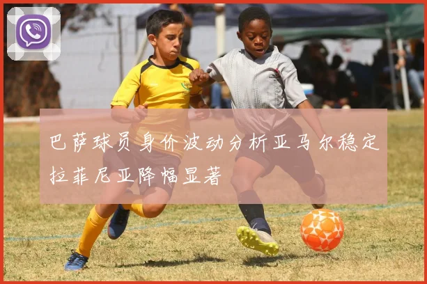 巴萨球员身价波动分析亚马尔稳定拉菲尼亚降幅显著